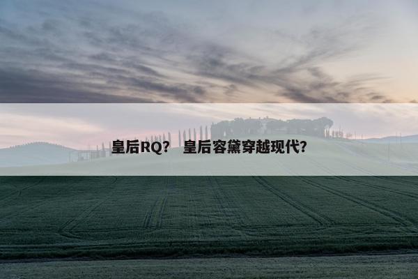 皇后RQ? 皇后容黛穿越现代? 皇后RQ? 皇后容黛穿越现代?