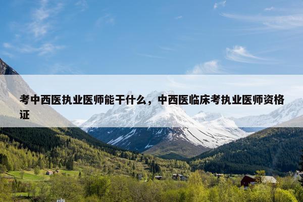 考中西医执业医师能干什么,中西医临床考执业医师资格证 考中西医执业医师能干什么,中西医临床考执业医师资格证