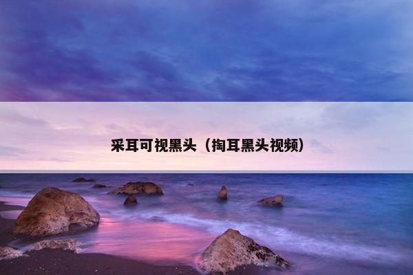 采耳可视黑头（掏耳黑头视频）
