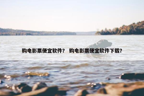 购电影票便宜软件？ 购电影票便宜软件下载？