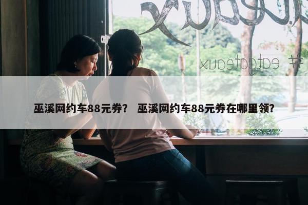 巫溪网约车88元券? 巫溪网约车88元券在哪里领? 巫溪网约车88元券? 巫溪网约车88元券在哪里领?