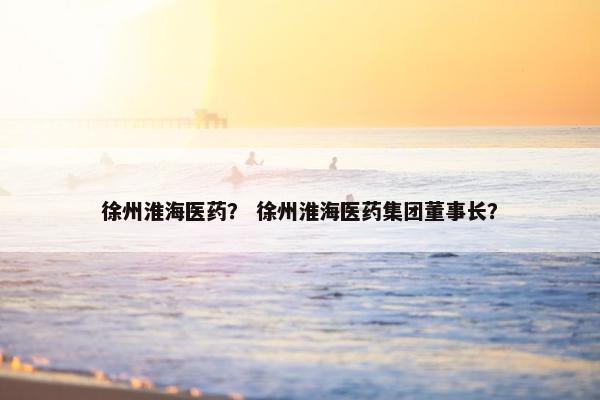 徐州淮海医药？ 徐州淮海医药集团董事长？