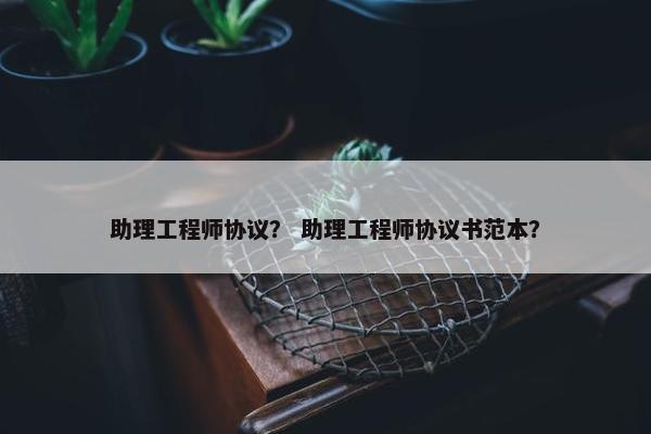 助理工程师协议？ 助理工程师协议书范本？