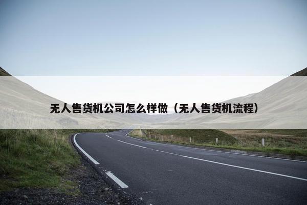 无人售货机公司怎么样做（无人售货机流程）