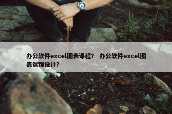 办公软件excel图表课程？ 办公软件excel图表课程设计？