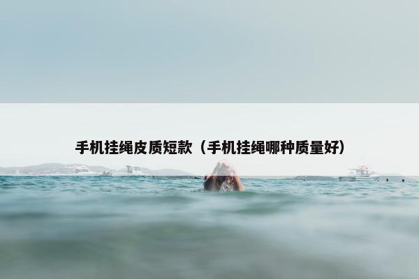 手机挂绳皮质短款(手机挂绳哪种质量好) 手机挂绳皮质短款(手机挂绳哪种质量好)