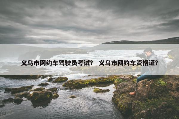 义乌市网约车驾驶员考试? 义乌市网约车资格证? 义乌市网约车驾驶员考试? 义乌市网约车资格证?