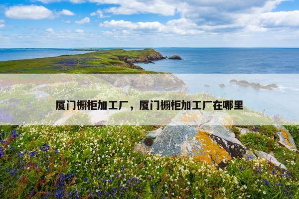 厦门橱柜加工厂，厦门橱柜加工厂在哪里