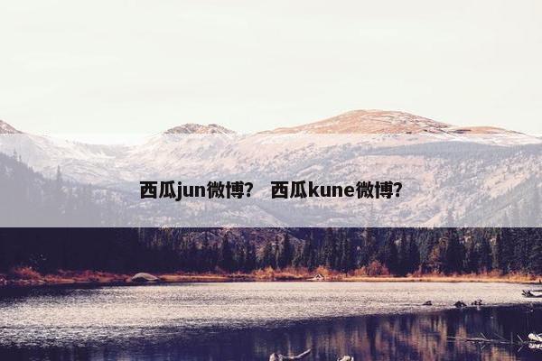 西瓜jun微博? 西瓜kune微博? 西瓜jun微博? 西瓜kune微博?