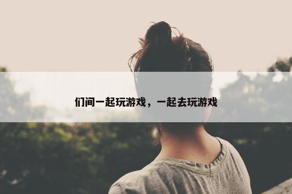 们间一起玩游戏，一起去玩游戏