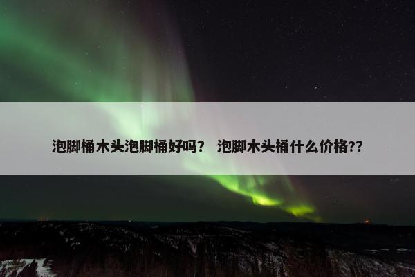 泡脚桶木头泡脚桶好吗? 泡脚木头桶什么价格?? 泡脚桶木头泡脚桶好吗? 泡脚木头桶什么价格??