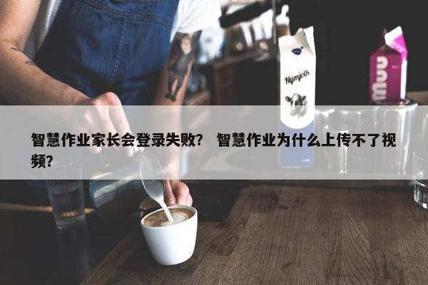 智慧作业家长会登录失败? 智慧作业为什么上传不了视频? 智慧作业家长会登录失败? 智慧作业为什么上传不了视频?