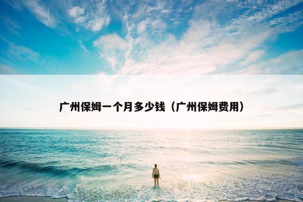 广州保姆一个月多少钱（广州保姆费用）