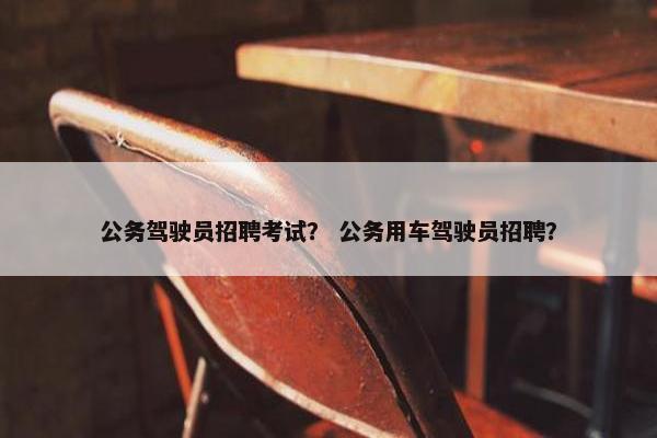 公务驾驶员招聘考试？ 公务用车驾驶员招聘？