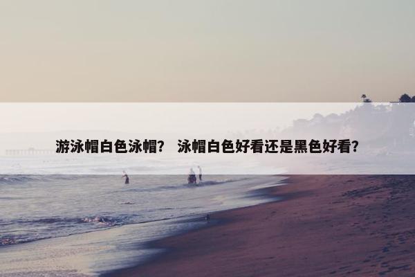 游泳帽白色泳帽？ 泳帽白色好看还是黑色好看？