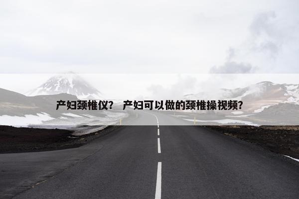 产妇颈椎仪？ 产妇可以做的颈椎操视频？