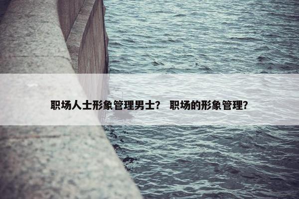 职场人士形象管理男士？ 职场的形象管理？