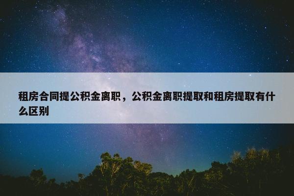 租房合同提公积金离职,公积金离职提取和租房提取有什么区别 租房合同提公积金离职,公积金离职提取和租房提取有什么区别