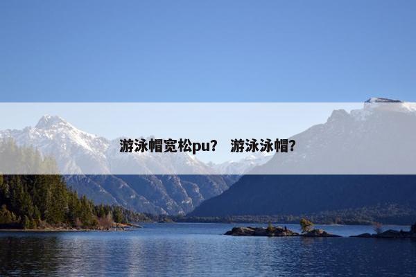 游泳帽宽松pu？ 游泳泳帽？