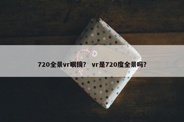 720全景vr眼镜? vr是720度全景吗? 720全景vr眼镜? vr是720度全景吗?
