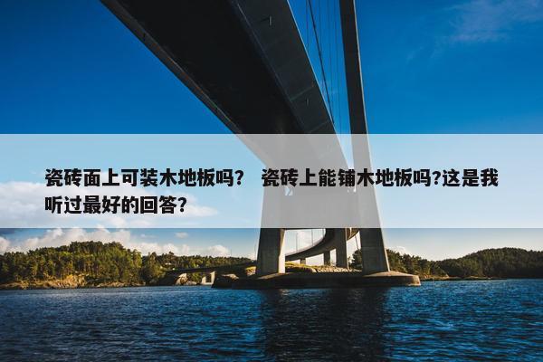 瓷砖面上可装木地板吗？ 瓷砖上能铺木地板吗?这是我听过最好的回答？