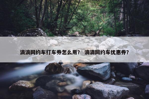 滴滴网约车打车券怎么用？ 滴滴网约车优惠券？