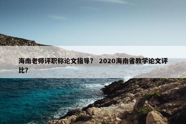 海南老师评职称论文指导? 2020海南省教学论文评比? 海南老师评职称论文指导? 2020海南省教学论文评比?