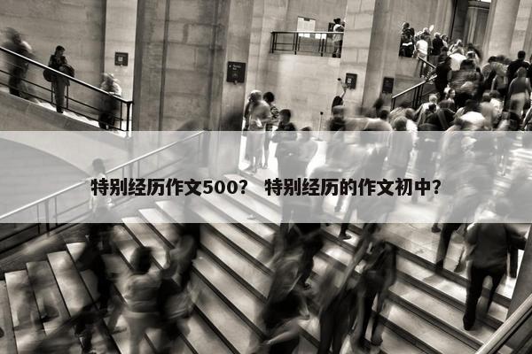 特别经历作文500？ 特别经历的作文初中？