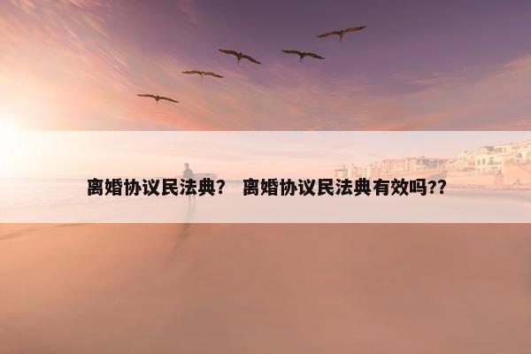 离婚协议民法典? 离婚协议民法典有效吗?? 离婚协议民法典? 离婚协议民法典有效吗??
