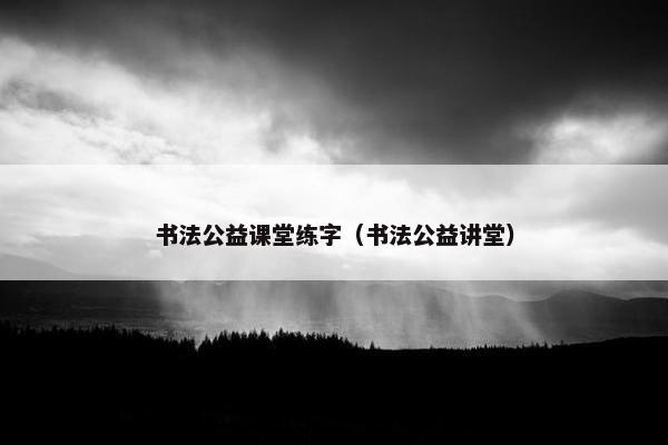 书法公益课堂练字（书法公益讲堂）