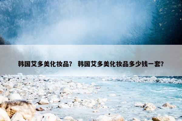 韩国艾多美化妆品？ 韩国艾多美化妆品多少钱一套？