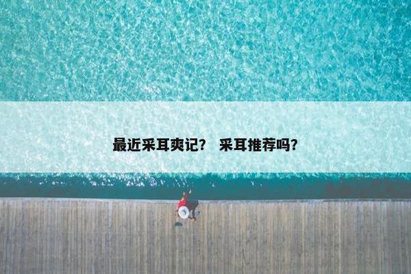 最近采耳爽记? 采耳推荐吗? 最近采耳爽记? 采耳推荐吗?