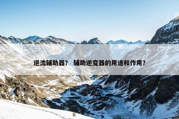 逆流辅助器? 辅助逆变器的用途和作用? 逆流辅助器? 辅助逆变器的用途和作用?