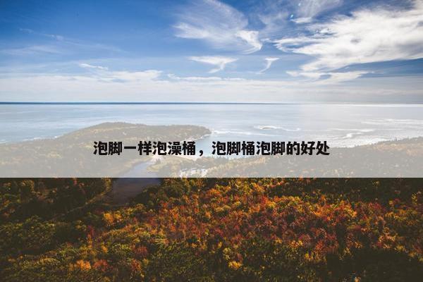 泡脚一样泡澡桶,泡脚桶泡脚的好处 泡脚一样泡澡桶,泡脚桶泡脚的好处