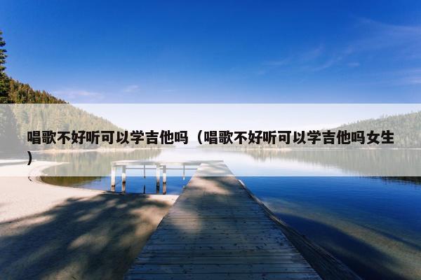 唱歌不好听可以学吉他吗（唱歌不好听可以学吉他吗女生）