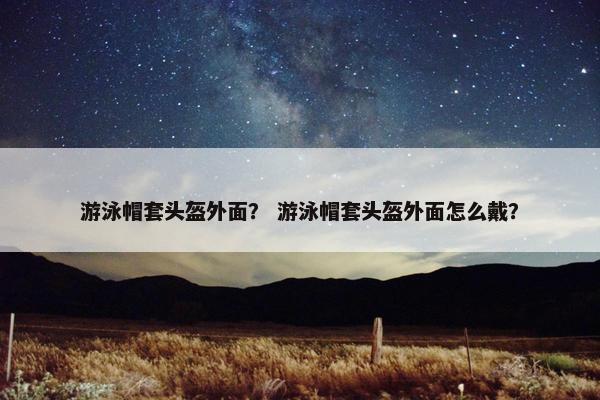 游泳帽套头盔外面？ 游泳帽套头盔外面怎么戴？