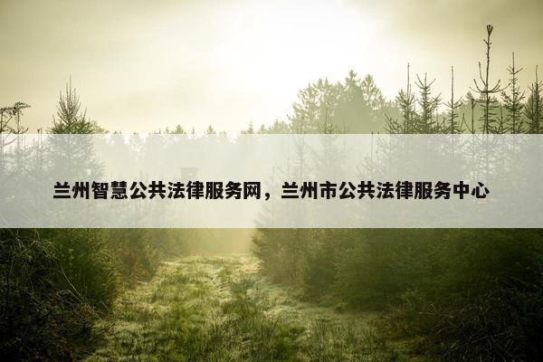 兰州智慧公共法律服务网，兰州市公共法律服务中心