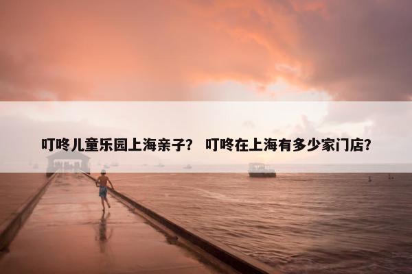 叮咚儿童乐园上海亲子？ 叮咚在上海有多少家门店？