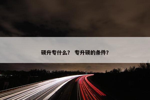 硕升专什么? 专升硕的条件? 硕升专什么? 专升硕的条件?