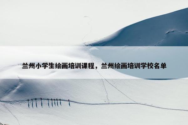 兰州小学生绘画培训课程，兰州绘画培训学校名单