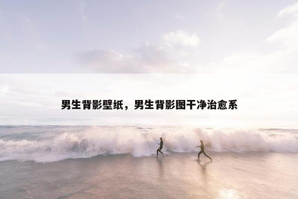 男生背影壁纸,男生背影图干净治愈系 男生背影壁纸,男生背影图干净治愈系