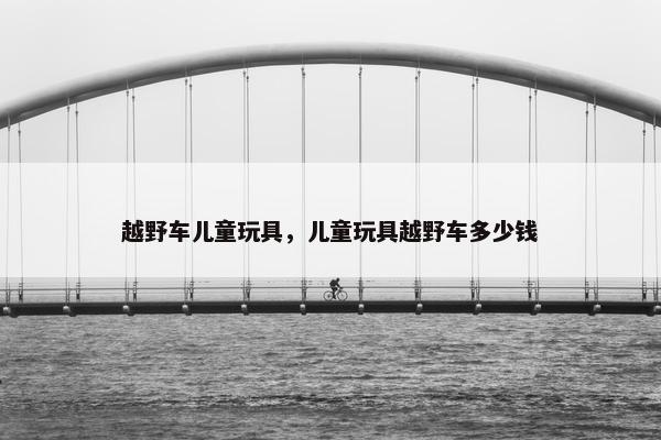越野车儿童玩具，儿童玩具越野车多少钱