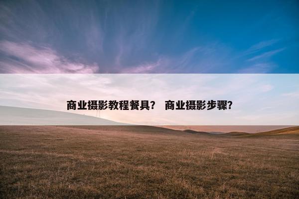 商业摄影教程餐具？ 商业摄影步骤？