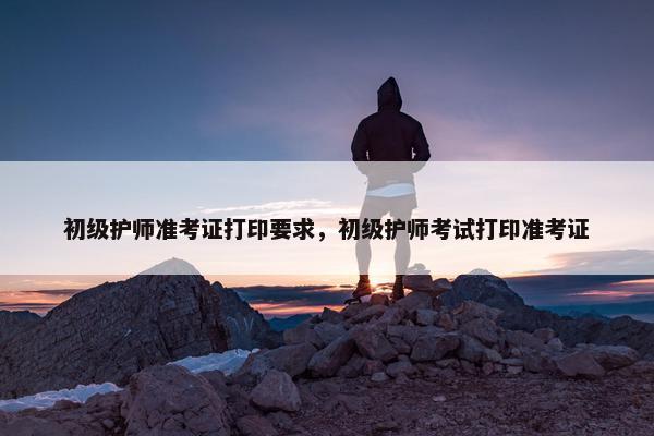 初级护师准考证打印要求，初级护师考试打印准考证