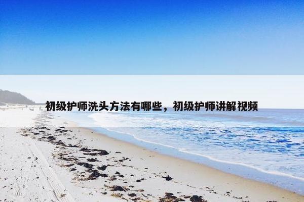 初级护师洗头方法有哪些，初级护师讲解视频