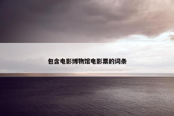 包含电影博物馆电影票的词条 包含电影博物馆电影票的词条