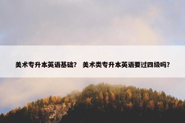 美术专升本英语基础？ 美术类专升本英语要过四级吗？