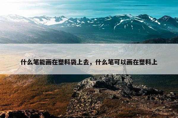 什么笔能画在塑料袋上去，什么笔可以画在塑料上