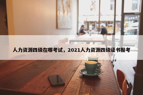 人力资源四级在哪考试，2021人力资源四级证书报考