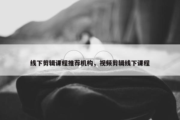 线下剪辑课程推荐机构，视频剪辑线下课程